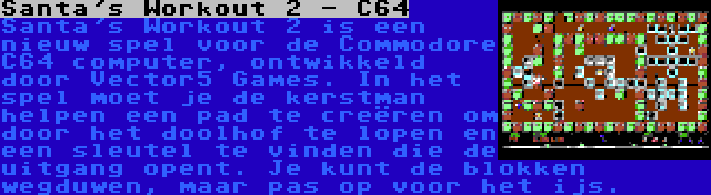 Santa's Workout 2 - C64 | Santa's Workout 2 is een nieuw spel voor de Commodore C64 computer, ontwikkeld door Vector5 Games. In het spel moet je de kerstman helpen een pad te creëren om door het doolhof te lopen en een sleutel te vinden die de uitgang opent. Je kunt de blokken wegduwen, maar pas op voor het ijs.