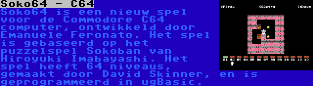 Soko64 - C64 | Soko64 is een nieuw spel voor de Commodore C64 computer, ontwikkeld door Emanuele Feronato. Het spel is gebaseerd op het puzzelspel Sokoban van Hiroyuki Imabayashi. Het spel heeft 64 niveaus, gemaakt door David Skinner, en is geprogrammeerd in ugBasic.