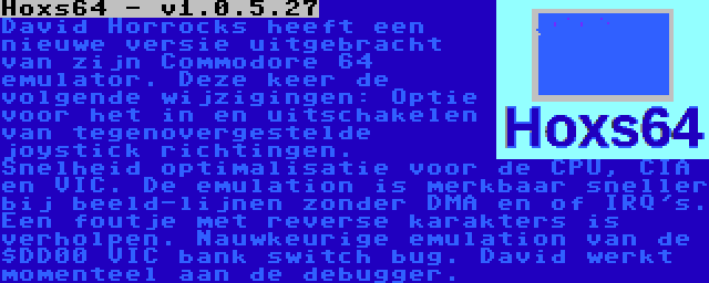 Hoxs64 - v1.0.5.27 | David Horrocks heeft een nieuwe versie uitgebracht van zijn Commodore 64 emulator. Deze keer de volgende wijzigingen: Optie voor het in en uitschakelen van tegenovergestelde joystick richtingen. Snelheid optimalisatie voor de CPU, CIA en VIC. De emulation is merkbaar sneller bij beeld-lijnen zonder DMA en of IRQ's. Een foutje met reverse karakters is verholpen. Nauwkeurige emulation van de $DD00 VIC bank switch bug. David werkt momenteel aan de debugger.