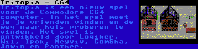 Tritopia - C64 | Tritopia is een nieuw spel voor de Commodore C64 computer. In het spel moet je je vrienden vinden en de weg naar huis proberen te vinden. Het spel is ontwikkeld door Logiker, Wil, Ipok, Neyviv, ComSha, Jowin en Panther.