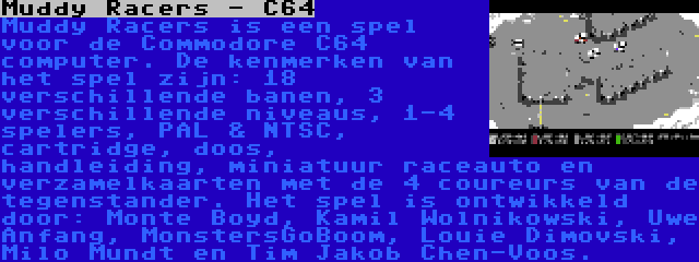 Muddy Racers - C64 | Muddy Racers is een spel voor de Commodore C64 computer. De kenmerken van het spel zijn: 18 verschillende banen, 3 verschillende niveaus, 1-4 spelers, PAL & NTSC, cartridge, doos, handleiding, miniatuur raceauto en verzamelkaarten met de 4 coureurs van de tegenstander. Het spel is ontwikkeld door: Monte Boyd, Kamil Wolnikowski, Uwe Anfang, MonstersGoBoom, Louie Dimovski, Milo Mundt en Tim Jakob Chen-Voos.