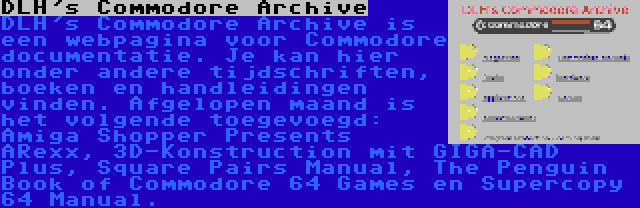 DLH's Commodore Archive | DLH's Commodore Archive is een webpagina voor Commodore documentatie. Je kan hier onder andere tijdschriften, boeken en handleidingen vinden. Afgelopen maand is het volgende toegevoegd: Amiga Shopper Presents ARexx, 3D-Konstruction mit GIGA-CAD Plus, Square Pairs Manual, The Penguin Book of Commodore 64 Games en Supercopy 64 Manual.