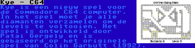 Kye - C64 | Kye is een nieuw spel voor de Commodore C64 computer. In het spel moet je alle diamanten verzamelen om de levels te voltooien. Het spel is ontwikkeld door Patai Gergely en is gebaseerd op het originele spel van Colin Garbutt (1992).