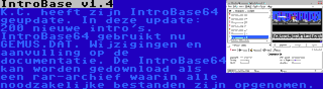 IntroBase v1.4 | K.C. heeft zijn IntroBase64 geupdate. In deze update: 200 nieuwe intro's. IntroBase64 gebruikt nu GEMUS.DAT. Wijzigingen en aanvulling op de documentatie. De IntroBase64 kan worden gedownload als een rar-archief waarin alle noodzakelijke bestanden zijn opgenomen.