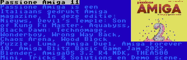 Passione Amiga 11 | Passione Amiga is een Italiaans gedrukt Amiga magazine. In deze editie: Nieuws, Devil's Temple: Son of Kung Fu Master, Aquabyss, Black Dawn: Technomage, Wonderboy, Wrong Way Back, Chaos Arena, Wood Block Puzzle, Luma, Amiga Duel, Amiga Forever 10, Amiga Blitz Basic Game Jam 2022, Blender, AmigaOS 3.2 R4 NDK, THEA500 Mini, Tricks & Solutions en Demo scene.