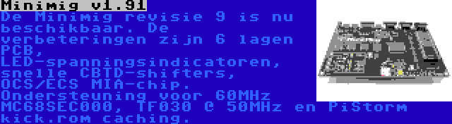 Minimig v1.91 | De Minimig revisie 9 is nu beschikbaar. De verbeteringen zijn 6 lagen PCB, LED-spanningsindicatoren, snelle CBTD-shifters, OCS/ECS MIA-chip. Ondersteuning voor 60MHz MC68SEC000, TF030 @ 50MHz en PiStorm kick.rom caching.