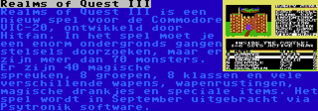 Realms of Quest III | Realms of Quest III is een nieuw spel voor de Commodore VIC-20, ontwikkeld door Hitfan. In het spel moet je een enorm ondergronds gangen stelsels doorzoeken, maar er zijn meer dan 70 monsters. Er zijn 40 magische spreuken, 8 groepen, 8 klassen en vele verschillende wapens, wapenrustingen, magische drankjes en speciale items. Het spel wordt in September uitgebracht via Psytronik software.