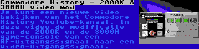 Commodore History - 2000K & 3000H video mod | Je kunt een nieuwe video bekijken van het Commodore History YouTube-kanaal. In deze video de modificatie van de 2000K en de 3000H game-console van een RF-uitgangssignaal naar een video-uitgangssignaal.