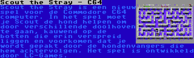 Scout the Stray - C64 | Scout the Stray is een nieuw spel voor de Commodore C64 computer. In het spel moet je Scout de hond helpen om door verschillende doolhoven te gaan, kauwend op de botten die erin verspreid liggen en voorkomen dat je wordt gepakt door de hondenvangers die hem achtervolgen. Het spel is ontwikkeld door LC-Games.