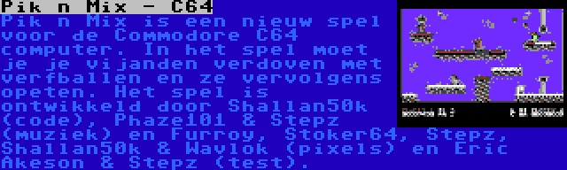 Pik n Mix - C64 | Pik n Mix is een nieuw spel voor de Commodore C64 computer. In het spel moet je je vijanden verdoven met verfballen en ze vervolgens opeten. Het spel is ontwikkeld door Shallan50k (code), Phaze101 & Stepz (muziek) en Furroy, Stoker64, Stepz, Shallan50k & Wavlok (pixels) en Eric Akeson & Stepz (test).