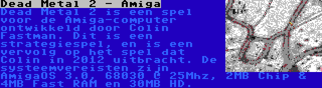 Dead Metal 2 - Amiga | Dead Metal 2 is een spel voor de Amiga-computer ontwikkeld door Colin Fastman. Dit is een strategiespel, en is een vervolg op het spel dat Colin in 2012 uitbracht. De systeemvereisten zijn AmigaOS 3.0, 68030 @ 25Mhz, 2MB Chip & 4MB Fast RAM en 30MB HD.