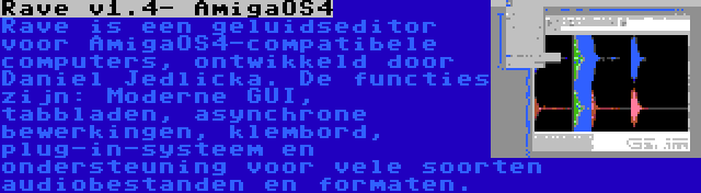 Rave v1.4- AmigaOS4 | Rave is een geluidseditor voor AmigaOS4-compatibele computers, ontwikkeld door Daniel Jedlicka. De functies zijn: Moderne GUI, tabbladen, asynchrone bewerkingen, klembord, plug-in-systeem en ondersteuning voor vele soorten audiobestanden en formaten.