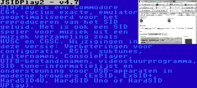 JSIDPlay2 - v4.7 | SIDPlay is een Commodore C64, cyclus exacte, emulator geoptimaliseerd voor het reproduceren van het SID geluid. Het is ook een SID speler voor muziek uit een muziek verzameling zoals HVSC en CGSC. Wijzigingen in deze versie: Verbeteringen voor configuratie, RSID, subtunes, filternamen, ConsolePlayer, UTF8-bestandsnamen, videostuurprogramma, SID tune-informatielijst en ondersteuning voor USB-apparaten in moderne browsers (ExSID, ExSID+, HardSID4U, HardSID Uno of HardSID UPlay).