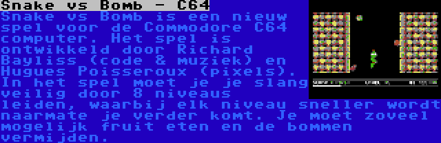 Snake vs Bomb - C64 | Snake vs Bomb is een nieuw spel voor de Commodore C64 computer. Het spel is ontwikkeld door Richard Bayliss (code & muziek) en Hugues Poisseroux (pixels). In het spel moet je je slang veilig door 8 niveaus leiden, waarbij elk niveau sneller wordt naarmate je verder komt. Je moet zoveel mogelijk fruit eten en de bommen vermijden.