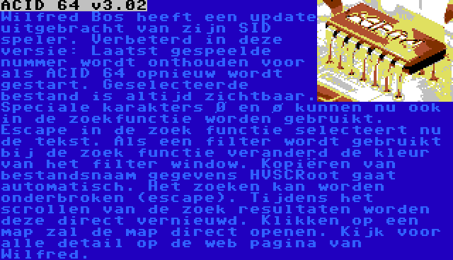 ACID 64 v3.02 | Wilfred Bos heeft een update uitgebracht van zijn SID speler. Verbeterd in deze versie: Laatst gespeelde nummer wordt onthouden voor als ACID 64 opnieuw wordt gestart. Geselecteerde bestand is altijd zichtbaar. Speciale karakters Ø en ø kunnen nu ook in de zoekfunctie worden gebruikt. Escape in de zoek functie selecteert nu de tekst. Als een filter wordt gebruikt bij de zoek functie veranderd de kleur van het filter window. Kopiëren van bestandsnaam gegevens HVSCRoot gaat automatisch. Het zoeken kan worden onderbroken (escape). Tijdens het scrollen van de zoek resultaten worden deze direct vernieuwd. Klikken op een map zal de map direct openen. Kijk voor alle detail op de web pagina van Wilfred.