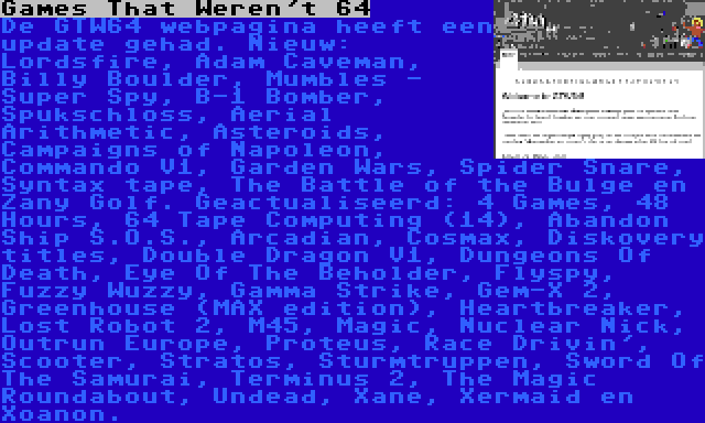 Games That Weren't 64 | De GTW64 webpagina heeft een update gehad. Nieuw: Lordsfire, Adam Caveman, Billy Boulder, Mumbles - Super Spy, B-1 Bomber, Spukschloss, Aerial Arithmetic, Asteroids, Campaigns of Napoleon, Commando V1, Garden Wars, Spider Snare, Syntax tape, The Battle of the Bulge en Zany Golf. Geactualiseerd: 4 Games, 48 Hours, 64 Tape Computing (14), Abandon Ship S.O.S., Arcadian, Cosmax, Diskovery titles, Double Dragon V1, Dungeons Of Death, Eye Of The Beholder, Flyspy, Fuzzy Wuzzy, Gamma Strike, Gem-X 2, Greenhouse (MAX edition), Heartbreaker, Lost Robot 2, M45, Magic, Nuclear Nick, Outrun Europe, Proteus, Race Drivin', Scooter, Stratos, Sturmtruppen, Sword Of The Samurai, Terminus 2, The Magic Roundabout, Undead, Xane, Xermaid en Xoanon.