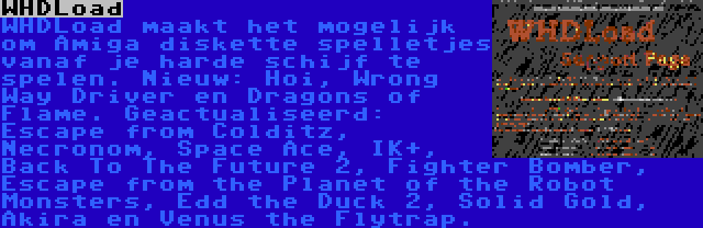 WHDLoad | WHDLoad maakt het mogelijk om Amiga diskette spelletjes vanaf je harde schijf te spelen. Nieuw: Hoi, Wrong Way Driver en Dragons of Flame. Geactualiseerd: Escape from Colditz, Necronom, Space Ace, IK+, Back To The Future 2, Fighter Bomber, Escape from the Planet of the Robot Monsters, Edd the Duck 2, Solid Gold, Akira en Venus the Flytrap.