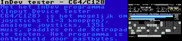 InDev tester - C64/C128 | Met het InDev programma (Input Device Tester C64/C128) is het mogelijk om joysticks (1-3 knoppen), analoge joysticks, 1351 muis, paddles en de Retropad te testen. Het programma is ontwikkeld door pastbytes.