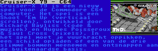 Сruiser-X 79 - С64 | Сruiser-X 79 is een nieuw spel voor de Commodore С64 computer. Het spel is een Shoot 'Em Up (verticaal scrollen), ontwikkeld door Richard Bayliss (code & muziek) en Hugues Poisseroux & Saul Cross (pixels). In het spel moet je vuurkracht oppikken, een schild opladen of een van de drie slimme bommen meenemen en ontsnappen aan de buitenaardse basis.