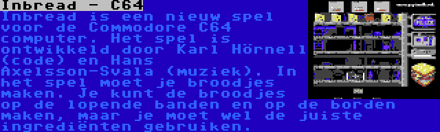 Inbread - C64 | Inbread is een nieuw spel voor de Commodore C64 computer. Het spel is ontwikkeld door Karl Hörnell (code) en Hans Axelsson-Svala (muziek). In het spel moet je broodjes maken. Je kunt de broodjes op de lopende banden en op de borden maken, maar je moet wel de juiste ingrediënten gebruiken.