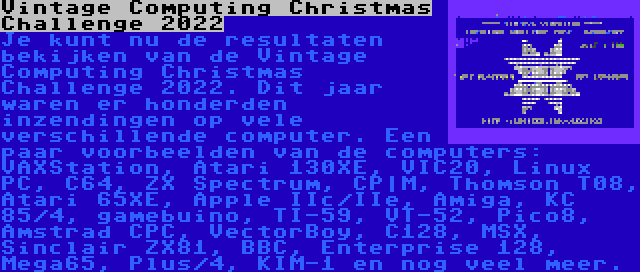 Vintage Computing Christmas Challenge 2022 | Je kunt nu de resultaten bekijken van de Vintage Computing Christmas Challenge 2022. Dit jaar waren er honderden inzendingen op vele verschillende computer. Een paar voorbeelden van de computers: VAXStation, Atari 130XE, VIC20, Linux PC, C64, ZX Spectrum, CP|M, Thomson T08, Atari 65XE, Apple IIc/IIe, Amiga, KC 85/4, gamebuino, TI-59, VT-52, Pico8, Amstrad CPC, VectorBoy, C128, MSX, Sinclair ZX81, BBC, Enterprise 128, Mega65, Plus/4, KIM-1 en nog veel meer.