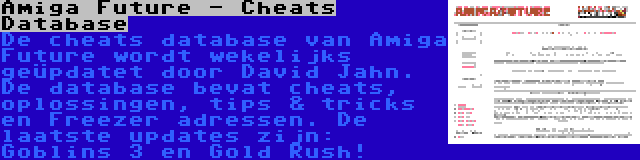 Amiga Future - Cheats Database | De cheats database van Amiga Future wordt wekelijks geüpdatet door David Jahn. De database bevat cheats, oplossingen, tips & tricks en Freezer adressen. De laatste updates zijn: Goblins 3 en Gold Rush!