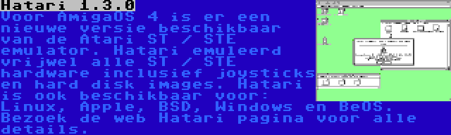 Hatari 1.3.0 | Voor AmigaOS 4 is er een nieuwe versie beschikbaar van de Atari ST / STE emulator. Hatari emuleerd vrijwel alle ST / STE hardware inclusief joysticks en hard disk images. Hatari is ook beschikbaar voor: Linux, Apple, BSD, Windows en BeOS. Bezoek de web Hatari pagina voor alle details.