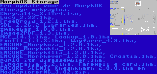 MorphOS Storage | Een update voor de MorphOS Storage webpagina: Chrysalis_3.17r4.iso, Lucy_2.33.lha, FreeDroid_1.2.1.lha, SDL_2.26.2_Libraries.lha, zmakebas_1.8.0.lha, Image2PDF_1.3.lha, MCE_14.1.lha, Lookup_1.0.lha, Exutil_1.1.3.lha, Wayfarer_4.8.lha, ENCORE_Morphoza_1.2.0.lha, NCORE_Morphobia_1.2.0.lha, ENCORE_Morphilia_1.2.0.lha, ENCORE_Morphever_1.2.0.lha, Croatia.lha, pdp10-its-disassembler.lha, Tipografia_1.2.lha, Farewell e-card.lha, ENCORE_SCENIC_Kheshkhash_2.0.0.lha en ModExplorerNG_3.82.zip.