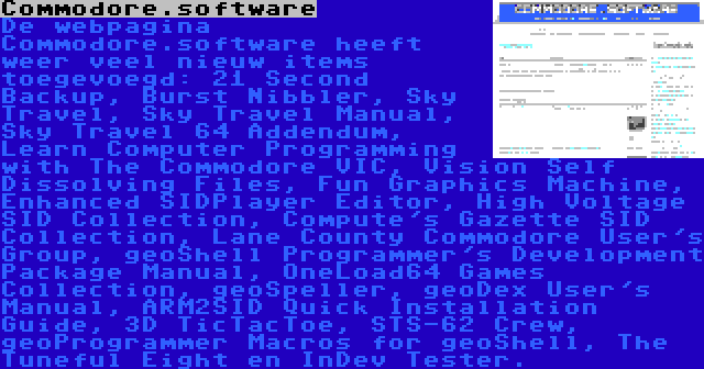 Commodore.software | De webpagina Commodore.software heeft weer veel nieuw items toegevoegd: 21 Second Backup, Burst Nibbler, Sky Travel, Sky Travel Manual, Sky Travel 64 Addendum, Learn Computer Programming with The Commodore VIC, Vision Self Dissolving Files, Fun Graphics Machine, Enhanced SIDPlayer Editor, High Voltage SID Collection, Compute's Gazette SID Collection, Lane County Commodore User's Group, geoShell Programmer's Development Package Manual, OneLoad64 Games Collection, geoSpeller, geoDex User's Manual, ARM2SID Quick Installation Guide, 3D TicTacToe, STS-62 Crew, geoProgrammer Macros for geoShell, The Tuneful Eight en InDev Tester.