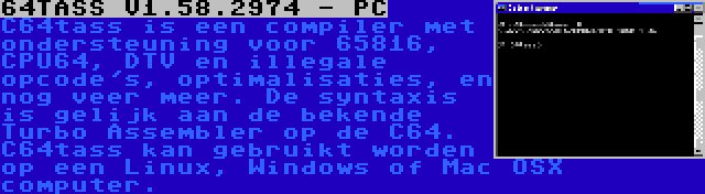 64TASS V1.58.2974 - PC | C64tass is een compiler met ondersteuning voor 65816, CPU64, DTV en illegale opcode's, optimalisaties, en nog veer meer. De syntaxis is gelijk aan de bekende Turbo Assembler op de C64. C64tass kan gebruikt worden op een Linux, Windows of Mac OSX computer.