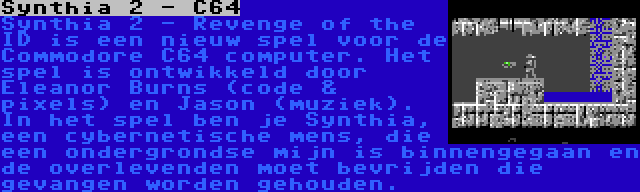 Synthia 2 - C64 | Synthia 2 - Revenge of the ID is een nieuw spel voor de Commodore C64 computer. Het spel is ontwikkeld door Eleanor Burns (code & pixels) en Jason (muziek). In het spel ben je Synthia, een cybernetische mens, die een ondergrondse mijn is binnengegaan en de overlevenden moet bevrijden die gevangen worden gehouden.