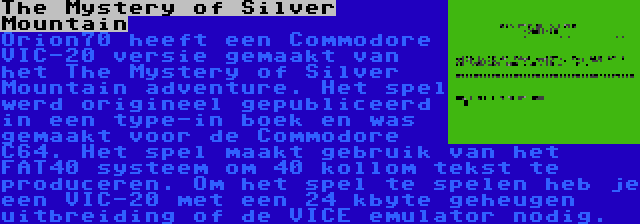 The Mystery of Silver Mountain | Orion70 heeft een Commodore VIC-20 versie gemaakt van het The Mystery of Silver Mountain adventure. Het spel werd origineel gepubliceerd in een type-in boek en was gemaakt voor de Commodore C64. Het spel maakt gebruik van het FAT40 systeem om 40 kollom tekst te produceren. Om het spel te spelen heb je een VIC-20 met een 24 kbyte geheugen uitbreiding of de VICE emulator nodig.