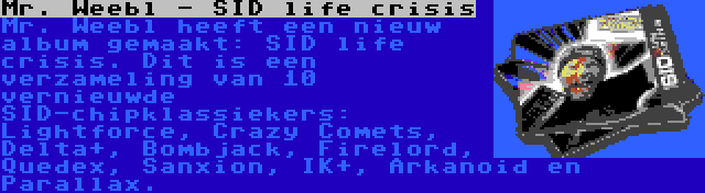 Mr. Weebl - SID life crisis | Mr. Weebl heeft een nieuw album gemaakt: SID life crisis. Dit is een verzameling van 10 vernieuwde SID-chipklassiekers: Lightforce, Crazy Comets, Delta+, Bombjack, Firelord, Quedex, Sanxion, IK+, Arkanoid en Parallax.