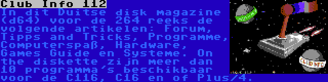 Club Info 112 | In dit Duitse disk magazine (d64) voor de 264 reeks de volgende artikelen: Forum, Tipps and Tricks, Programme, Computerspaß, Hardware, Games Guide en Systeme. On the diskette zijn meer dan 10 programma's beschikbaar voor de C116, C16 en of Plus/4.