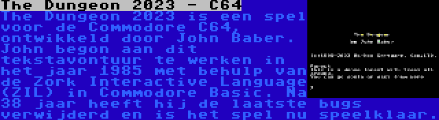 The Dungeon 2023 - C64 | The Dungeon 2023 is een spel voor de Commodore C64, ontwikkeld door John Baber. John begon aan dit tekstavontuur te werken in het jaar 1985 met behulp van de Zork Interactive Language (ZIL) in Commodore Basic. Na 38 jaar heeft hij de laatste bugs verwijderd en is het spel nu speelklaar.