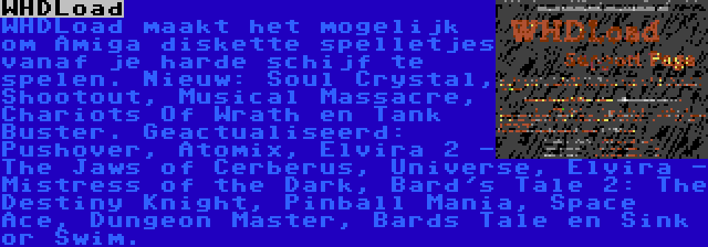 WHDLoad | WHDLoad maakt het mogelijk om Amiga diskette spelletjes vanaf je harde schijf te spelen. Nieuw: Soul Crystal, Shootout, Musical Massacre, Chariots Of Wrath en Tank Buster. Geactualiseerd: Pushover, Atomix, Elvira 2 - The Jaws of Cerberus, Universe, Elvira - Mistress of the Dark, Bard's Tale 2: The Destiny Knight, Pinball Mania, Space Ace, Dungeon Master, Bards Tale en Sink or Swim.