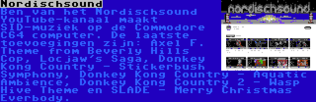 Nordischsound | Ben van het Nordischsound YouTube-kanaal maakt SID-muziek op de Commodore C64 computer. De laatste toevoegingen zijn: Axel F. Theme from Beverly Hills Cop, Locjaw's Saga, Donkey Kong Country - Stickerbush Symphony, Donkey Kong Country - Aquatic Ambience, Donkey Kong Country 2 - Wasp Hive Theme en SLADE - Merry Christmas Everbody.