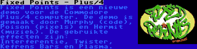 Fixed Points - Plus/4 | Fixed Points is een nieuwe demo voor de Commodore Plus/4 computer. De demo is gemaakt door Murphy (code), Poison (pixels) en Hermit (muziek). De gebruikte effecten zijn: Interferentie, Twister, Kefrens Bars en Plasma.