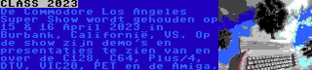 CLASS 2023 | De Commodore Los Angeles Super Show wordt gehouden op 15 & 16 April 2023 in Burbank, Californië, VS. Op de show zijn demo's en presentaties te zien van en over de C128, C64, Plus/4, DTV, VIC20, PET en de Amiga.