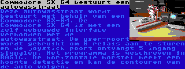 Commodore SX-64 bestuurt een autowasstraat | Deze autowasstraat wordt bestuurt met behulp van een Commodore SX-64. De Commodore SX-64 is met een zelf gebouwde interface verbonden met de autowasstraat. De user-poort wordt gebruikt om 6 relais aan te sturen en de joystick poort ontvangt 5 ingang signalen. Het programma is geschreven in BASIC.
De horizontale borstel heeft een hoogte detectie en kan de contouren van de auto volgen.