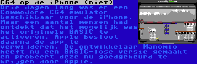 C64 op de iPhone (niet) | Drie dagen lang was er een Commodore C64 emulator beschikbaar voor de iPhone. Maar een aantal mensen had ontdekt dat het mogelijk was het originele BASIC te activeren. Apple besloot daarna de app te verwijderen. De ontwikkelaar Manomio heeft nu een BASIC-lose versie gemaakt en probeert deze nu goedgekeurd te krijgen door Apple.