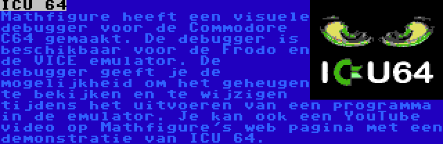 ICU 64 | Mathfigure heeft een visuele debugger voor de Commodore C64 gemaakt. De debugger is beschikbaar voor de Frodo en de VICE emulator. De debugger geeft je de mogelijkheid om het geheugen te bekijken en te wijzigen tijdens het uitvoeren van een programma in de emulator.
Je kan ook een YouTube video op Mathfigure's web pagina met een demonstratie van ICU 64.