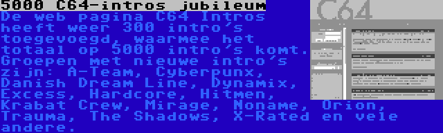 5000 C64-intros jubileum | De web pagina C64 Intros heeft weer 300 intro's toegevoegd, waarmee het totaal op 5000 intro's komt. Groepen met nieuwe intro's zijn: A-Team, Cyberpunx, Danish Dream Line, Dynamix, Excess, Hardcore, Hitmen, Krabat Crew, Mirage, Noname, Orion, Trauma, The Shadows, X-Rated en vele andere.