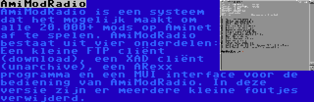 AmiModRadio | AmiModRadio is een systeem dat het mogelijk maakt om alle 20.000+ mods op Aminet af te spelen. AmiModRadio bestaat uit vier onderdelen: Een kleine FTP cliënt (download), een XAD cliënt (unarchive), een ARexx programma en een MUI interface voor de bediening van AmiModRadio. In deze versie zijn er meerdere kleine foutjes verwijderd.