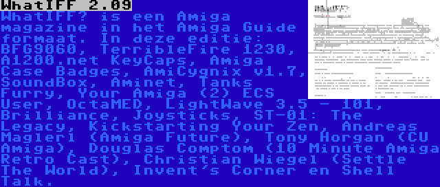 WhatIFF 2.09 | WhatIFF? is een Amiga magazine in het Amiga Guide formaat. In deze editie: BFG9060, TerribleFire 1230, A1200.net KeyCaps, Amiga Case Badges, AmiCygnix v1.7, SoundBox, Aminet, Tanks Furry, Your Amiga (2) ECS User, OctaMED, LightWave 3.5 - 101, Brilliance, Joysticks, ST-01: The Legacy, Kickstarting Your Zen, Andreas Maglerl (Amiga Future), Tony Horgan (CU Amiga), Douglas Comptom (10 Minute Amiga Retro Cast), Christian Wiegel (Settle The World), Invent's Corner en Shell Talk.