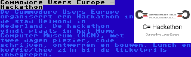 Commodore Users Europe - Hackathon | De Commodore Users Europe organiseert een Hackathon in de stad Helmond in Nederland. De hackathon vindt plaats in het Home Computer Museum (HCM), met twee dagen plezier, code schrijven, ontwerpen en bouwen. Lunch en koffie/thee zijn bij de ticketprijs inbegrepen.