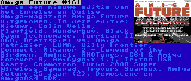 Amiga Future #161 | Er is een nieuwe editie van het Engelse en Duitse Amiga-magazine Amiga Future uitgekomen. In deze editie: Nieuws, Colin Vella, Playfield, Wonderboy, Black Dawn Technomage, Turrican II AGA, Brettspiel vs. Amiga - Patrizier, LUMA, Billy Frontier, Connect, Athanor 2 - Legend of the Birdmen, Aminet, RNOTunes, C64 & Amiga Forever 8, AmiCygnix 1.7, Triton USB Kaart, Commotron Turbo 2000 Super Wireless Gamepad, Trevors Soapbox, Amiga Future 25 Jaar (2), Demoscene en AmigaOS4 SDK.