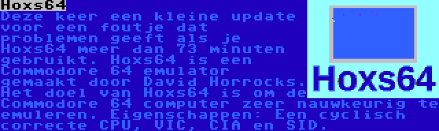 Hoxs64 | Deze keer een kleine update voor een foutje dat problemen geeft als je Hoxs64 meer dan 73 minuten gebruikt. Hoxs64 is een Commodore 64 emulator gemaakt door David Horrocks. Het doel van Hoxs64 is om de Commodore 64 computer zeer nauwkeurig te emuleren. Eigenschappen: Een cyclisch correcte CPU, VIC, CIA en SID.