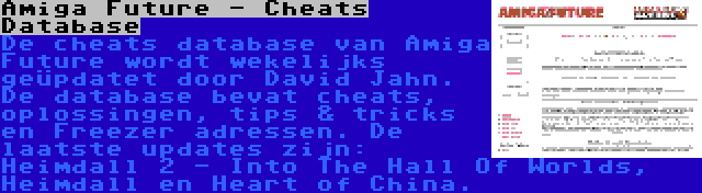 Amiga Future - Cheats Database | De cheats database van Amiga Future wordt wekelijks geüpdatet door David Jahn. De database bevat cheats, oplossingen, tips & tricks en Freezer adressen. De laatste updates zijn: Heimdall 2 - Into The Hall Of Worlds, Heimdall en Heart of China.