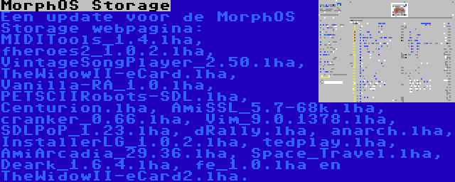 MorphOS Storage | Een update voor de MorphOS Storage webpagina: MIDITools_1.4.lha, fheroes2_1.0.2.lha, VintageSongPlayer_2.50.lha, TheWidowII-eCard.lha, Vanilla-RA_1.0.lha, PETSCIIRobots-SDL.lha, Centurion.lha, AmiSSL_5.7-68k.lha, cranker_0.66.lha, Vim_9.0.1378.lha, SDLPoP_1.23.lha, dRally.lha, anarch.lha, InstallerLG_1.0.2.lha, tedplay.lha, AmiArcadia_29.36.lha, Space_Travel.lha, Deark_1.6.4.lha, fe_1.0.lha en TheWidowII-eCard2.lha.